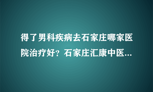 得了男科疾病去石家庄哪家医院治疗好？石家庄汇康中医院怎么样？