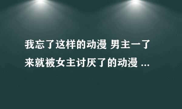 我忘了这样的动漫 男主一了来就被女主讨厌了的动漫 女主是他的未婚妻