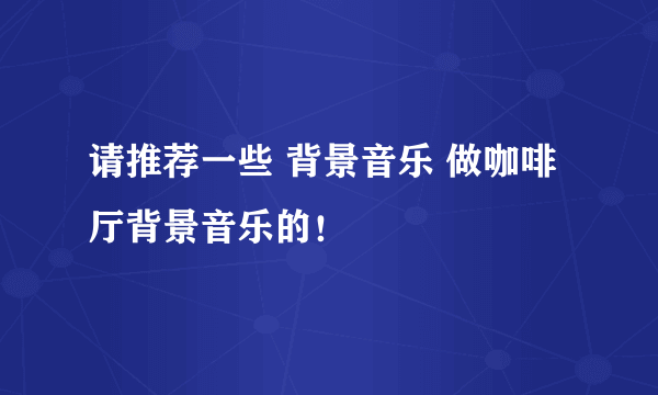 请推荐一些 背景音乐 做咖啡厅背景音乐的！