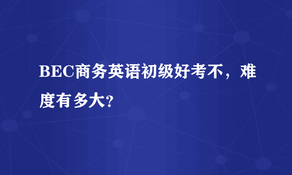 BEC商务英语初级好考不，难度有多大？