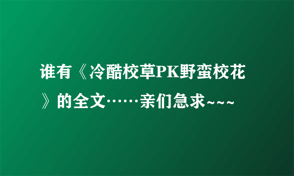 谁有《冷酷校草PK野蛮校花》的全文……亲们急求~~~