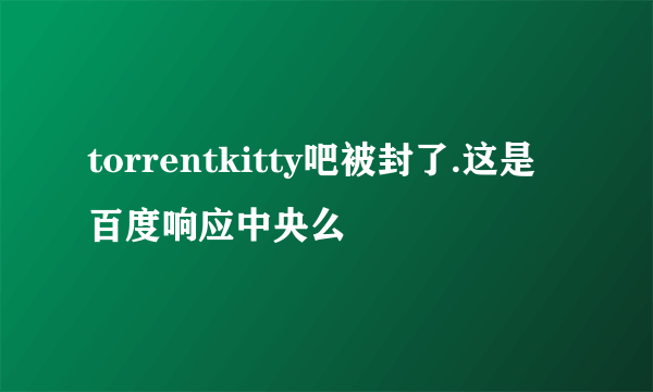 torrentkitty吧被封了.这是百度响应中央么