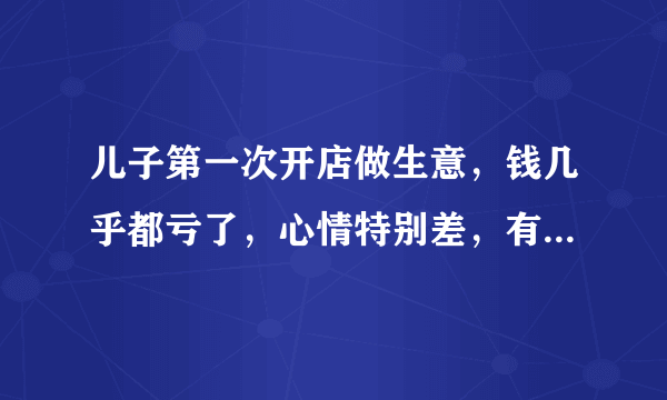 儿子第一次开店做生意，钱几乎都亏了，心情特别差，有家不归，有钱我去赌，谁说话都不听。