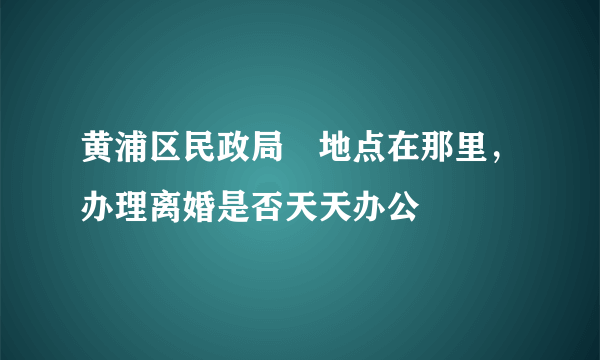 黄浦区民政局旳地点在那里，办理离婚是否天天办公