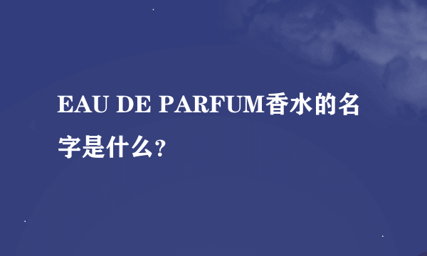 EAU DE PARFUM香水的名字是什么？