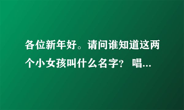 各位新年好。请问谁知道这两个小女孩叫什么名字？ 唱新年歌的！