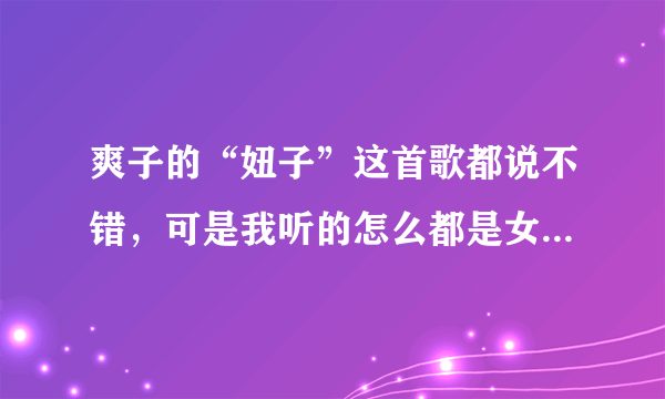 爽子的“妞子”这首歌都说不错，可是我听的怎么都是女的唱的而且歌词还不对啊？