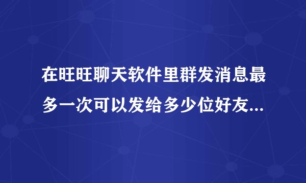 在旺旺聊天软件里群发消息最多一次可以发给多少位好友啊 谢谢啦