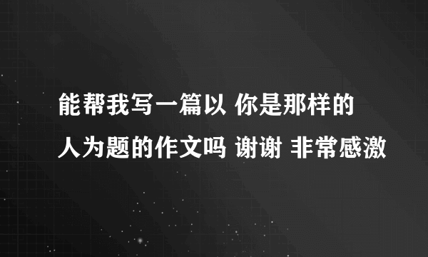 能帮我写一篇以 你是那样的人为题的作文吗 谢谢 非常感激