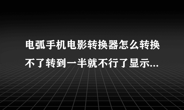 电弧手机电影转换器怎么转换不了转到一半就不行了显示很多英语