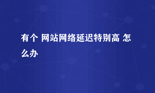 有个 网站网络延迟特别高 怎么办