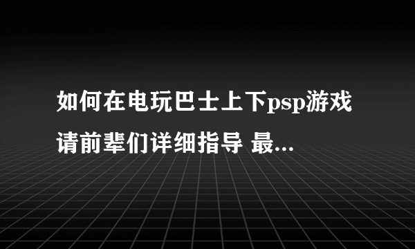 如何在电玩巴士上下psp游戏 请前辈们详细指导 最好有图解。。。