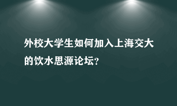 外校大学生如何加入上海交大的饮水思源论坛？