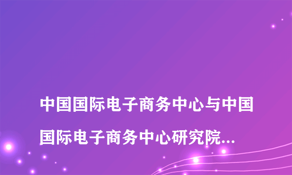 
中国国际电子商务中心与中国国际电子商务中心研究院啥关系?

