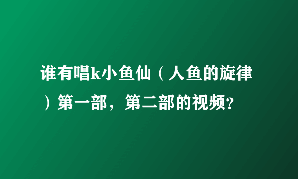 谁有唱k小鱼仙（人鱼的旋律）第一部，第二部的视频？