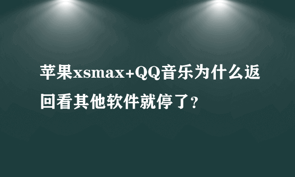 苹果xsmax+QQ音乐为什么返回看其他软件就停了？