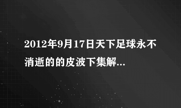 2012年9月17日天下足球永不消逝的的皮波下集解说词~~~谢谢~~~~