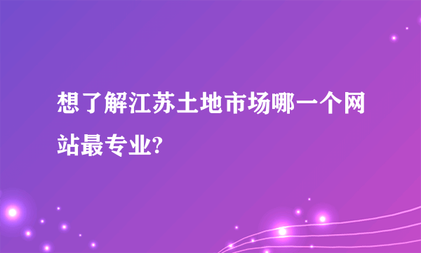 想了解江苏土地市场哪一个网站最专业?