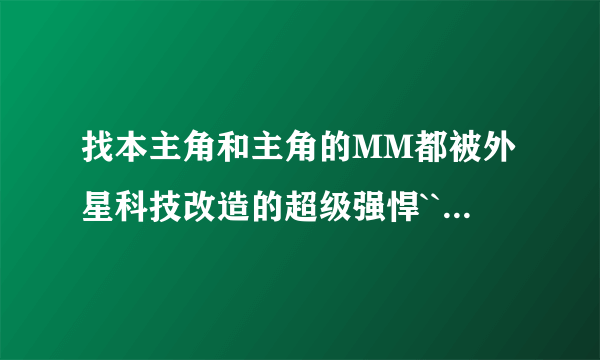 找本主角和主角的MM都被外星科技改造的超级强悍```不过却失去生育能力的一本小说