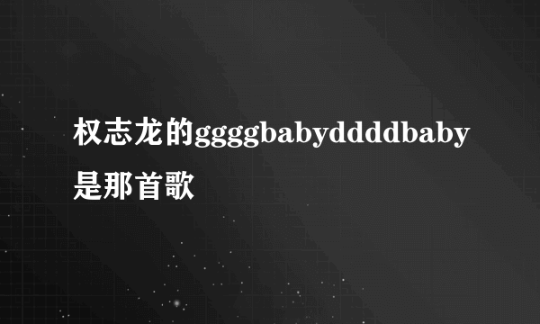 权志龙的ggggbabyddddbaby是那首歌