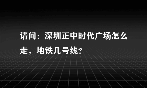 请问：深圳正中时代广场怎么走，地铁几号线？