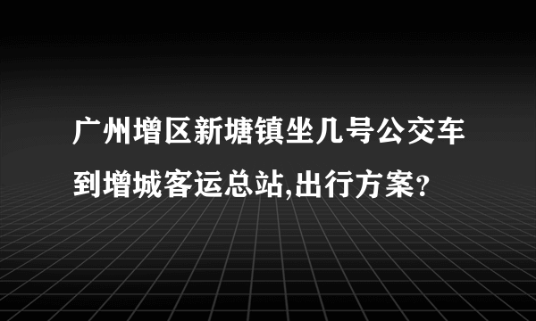 广州增区新塘镇坐几号公交车到增城客运总站,出行方案？