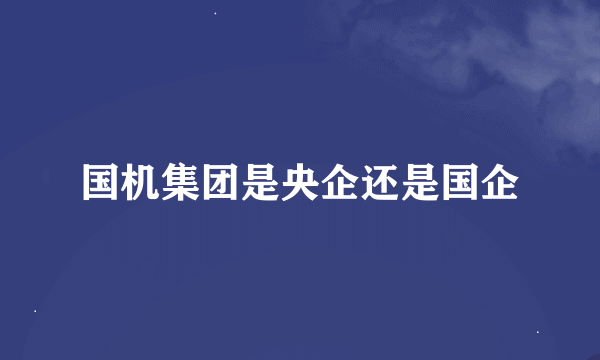 国机集团是央企还是国企