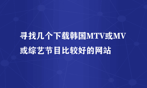 寻找几个下载韩国MTV或MV或综艺节目比较好的网站