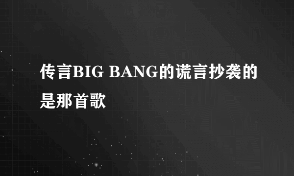 传言BIG BANG的谎言抄袭的是那首歌