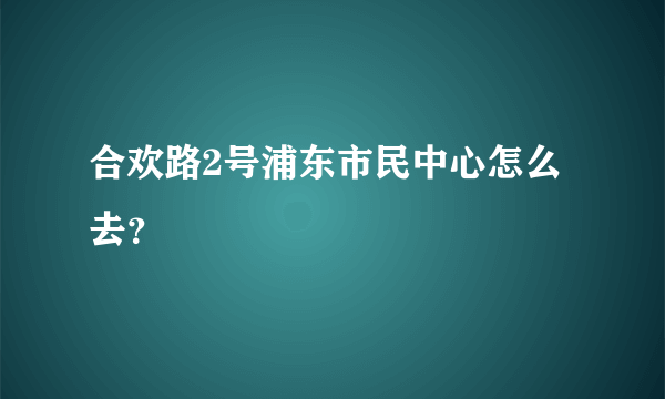 合欢路2号浦东市民中心怎么去？