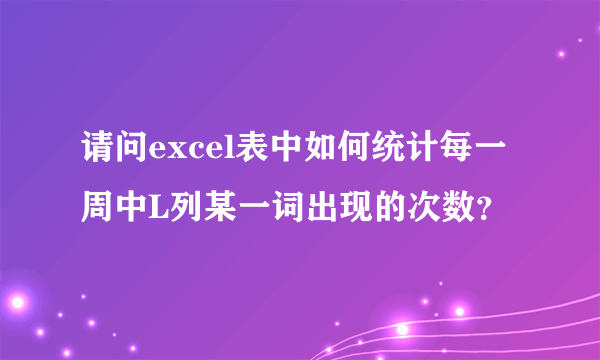 请问excel表中如何统计每一周中L列某一词出现的次数？