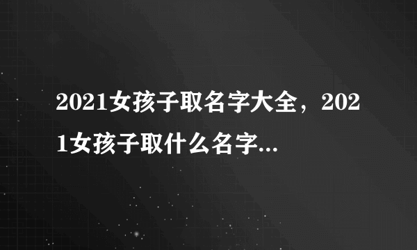 2021女孩子取名字大全，2021女孩子取什么名字好听有内涵