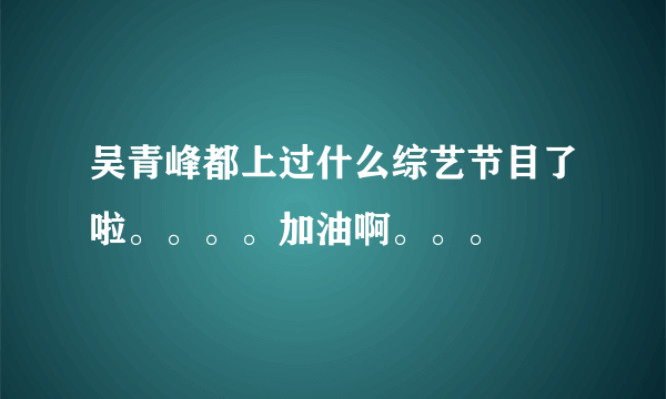 吴青峰都上过什么综艺节目了啦。。。。加油啊。。。