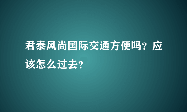 君泰风尚国际交通方便吗？应该怎么过去？