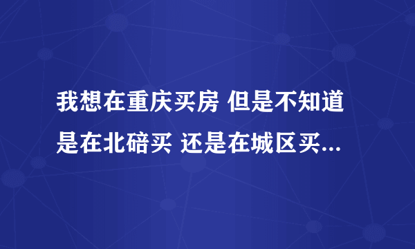 我想在重庆买房 但是不知道是在北碚买 还是在城区买 大家给点建议啊 谢谢 说明理由