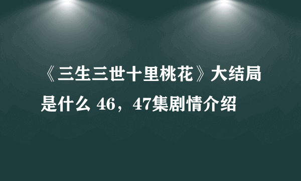 《三生三世十里桃花》大结局是什么 46，47集剧情介绍