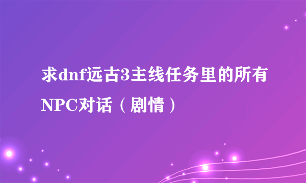 求dnf远古3主线任务里的所有NPC对话（剧情）