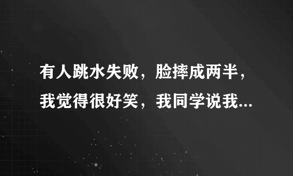 有人跳水失败，脸摔成两半，我觉得很好笑，我同学说我恶趣味，我觉得没有啊，但是我周围的人都说我恐怖？