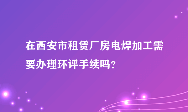 在西安市租赁厂房电焊加工需要办理环评手续吗？