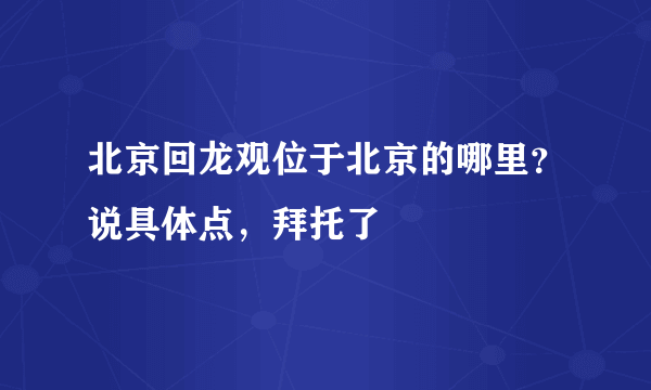 北京回龙观位于北京的哪里？说具体点，拜托了