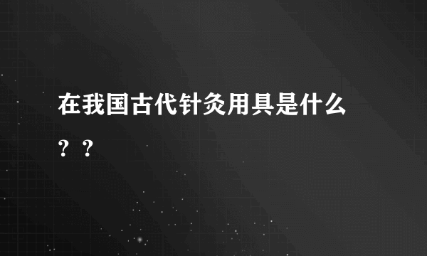 在我国古代针灸用具是什么 ？？