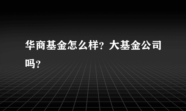 华商基金怎么样？大基金公司吗？