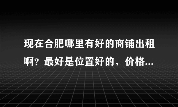 现在合肥哪里有好的商铺出租啊？最好是位置好的，价格低的，人流量大的那种有么？