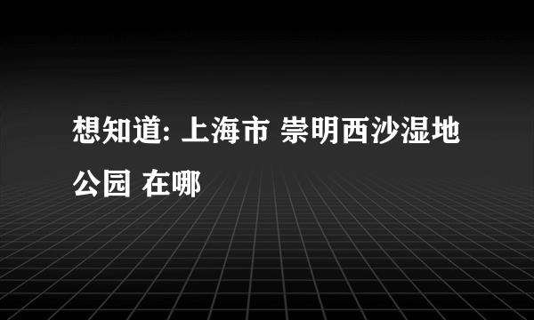 想知道: 上海市 崇明西沙湿地公园 在哪