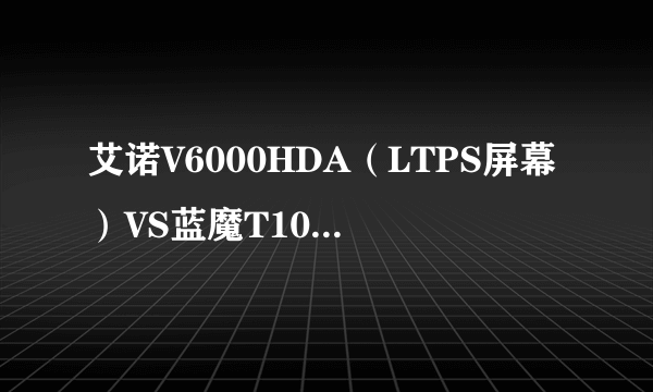 艾诺V6000HDA（LTPS屏幕）VS蓝魔T10（LED屏幕）那个屏幕显示效果好些。