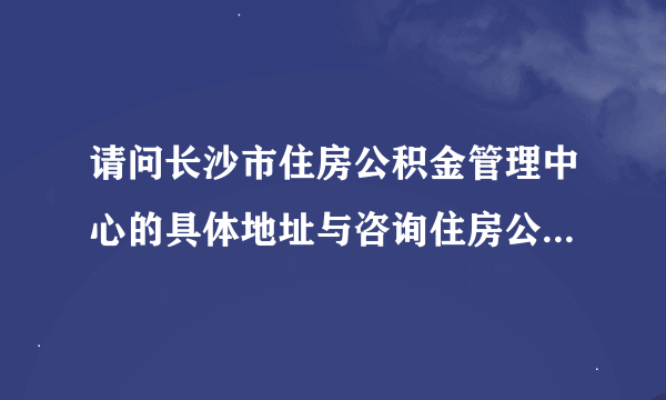 请问长沙市住房公积金管理中心的具体地址与咨询住房公积金的电话？