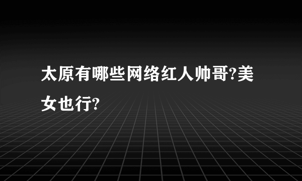 太原有哪些网络红人帅哥?美女也行?