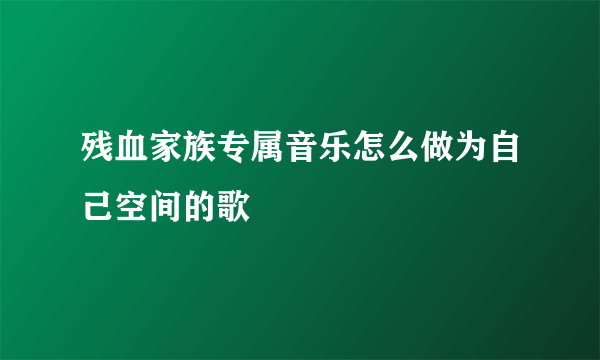 残血家族专属音乐怎么做为自己空间的歌