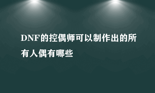 DNF的控偶师可以制作出的所有人偶有哪些