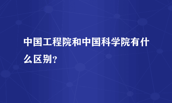 中国工程院和中国科学院有什么区别？